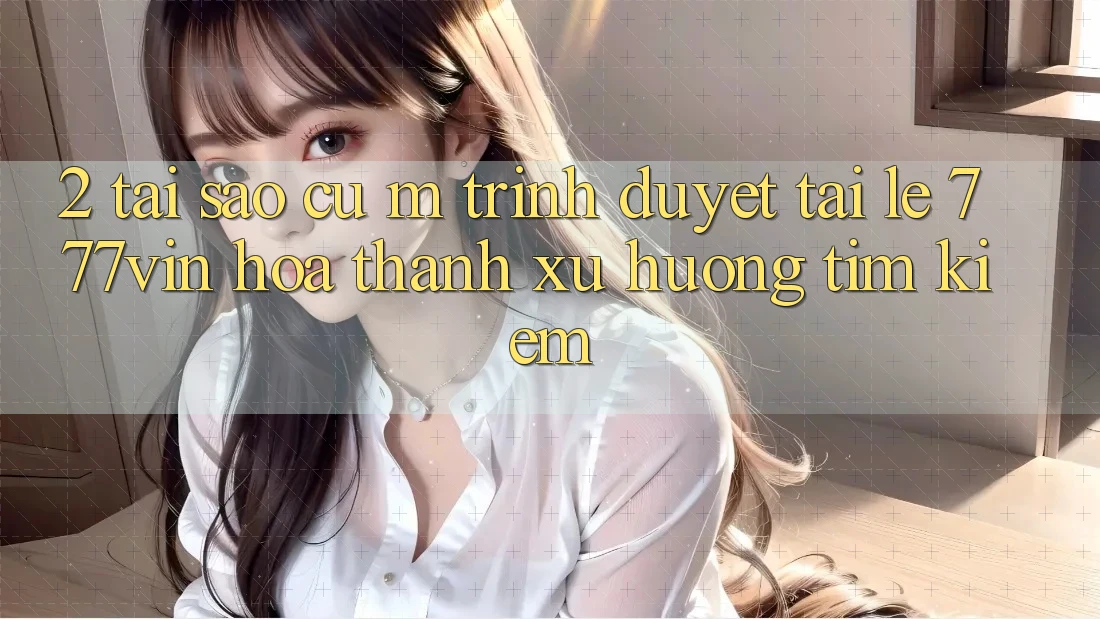 2. Tại Sao Cụ M Trình Duyệt “Tải Lẹ 777vin” Hóa thành Xu Hướng Tìm Kiếm?