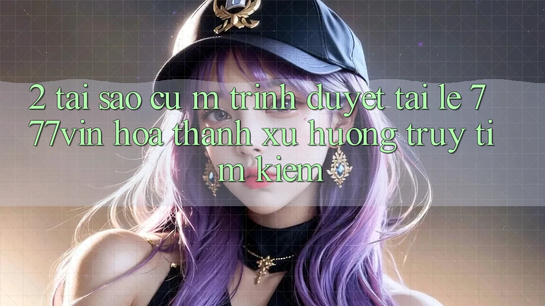 2. Tại Sao Cụ M Trình Duyệt “Tải Lẹ 777vin” Hóa thành Xu Hướng Truy tìm Kiếm?