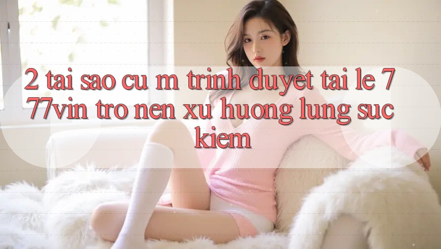 2. Tại Sao Cụ M Trình Duyệt “Tải Lẹ 777vin” Trở nên Xu Hướng Lùng sục Kiếm?