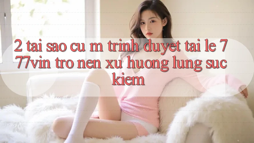 2. Tại Sao Cụ M Trình Duyệt “Tải Lẹ 777vin” Trở nên Xu Hướng Lùng sục Kiếm?