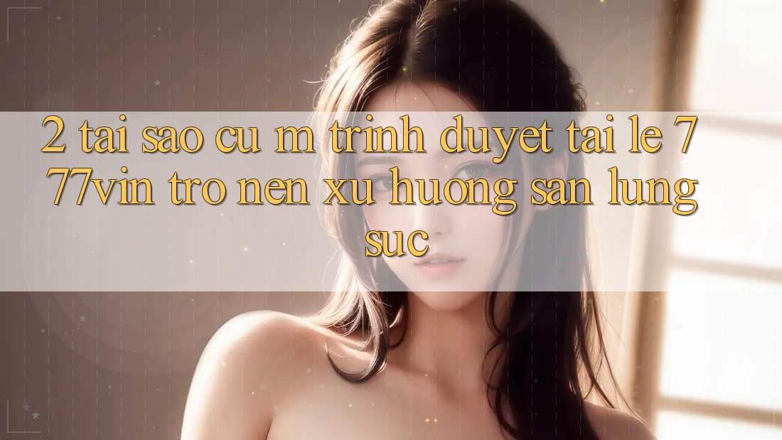 2. Tại Sao Cụ M Trình Duyệt “Tải Lẹ 777vin” Trở nên Xu Hướng Săn lùng sục?