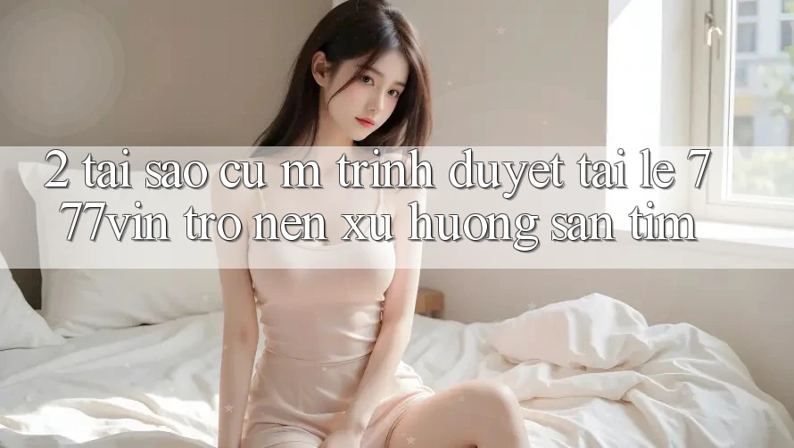 2. Tại Sao Cụ M Trình Duyệt “Tải Lẹ 777vin” Trở nên Xu Hướng Săn tìm?
