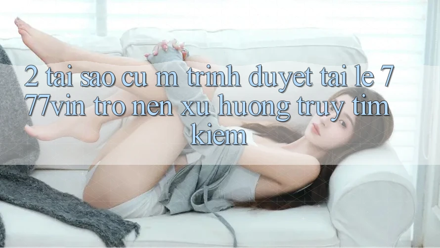 2. Tại Sao Cụ M Trình Duyệt “Tải Lẹ 777vin” Trở nên Xu Hướng Truy tìm Kiếm?