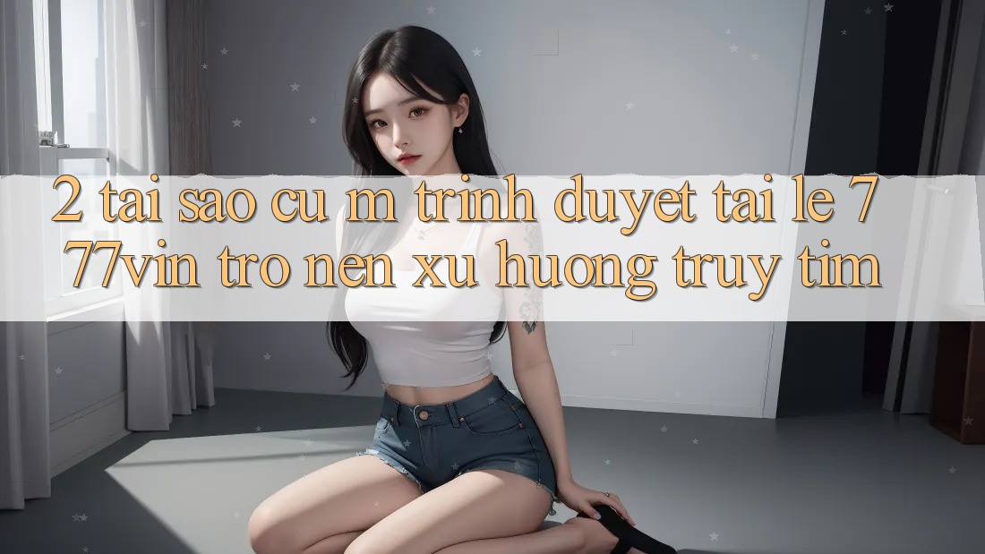 2. Tại Sao Cụ M Trình Duyệt “Tải Lẹ 777vin” Trở nên Xu Hướng Truy tìm?