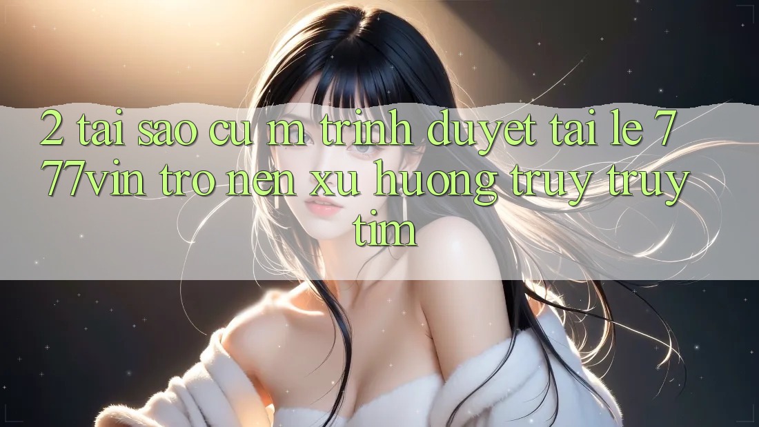 2. Tại Sao Cụ M Trình Duyệt “Tải Lẹ 777vin” Trở nên Xu Hướng Truy truy tìm?