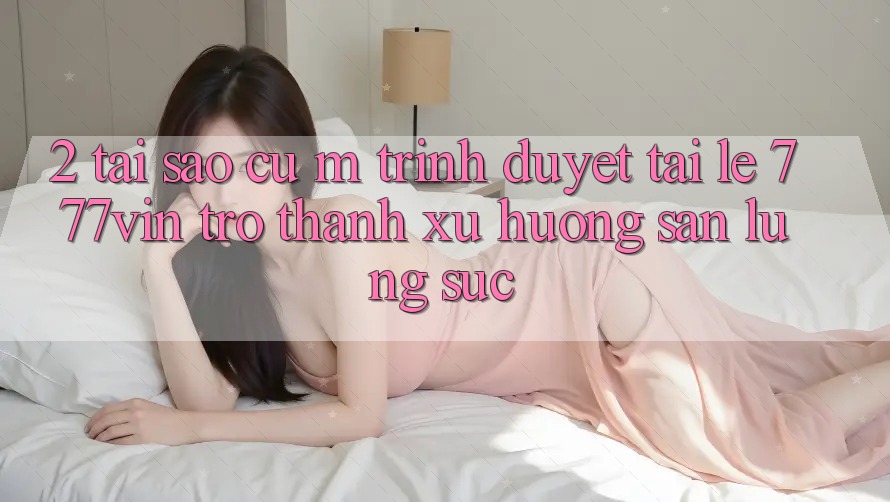 2. Tại Sao Cụ M Trình Duyệt “Tải Lẹ 777vin” Trở thành Xu Hướng Săn lùng sục?