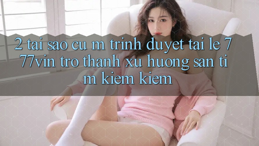 2. Tại Sao Cụ M Trình Duyệt “Tải Lẹ 777vin” Trở thành Xu Hướng Săn tìm kiếm Kiếm?