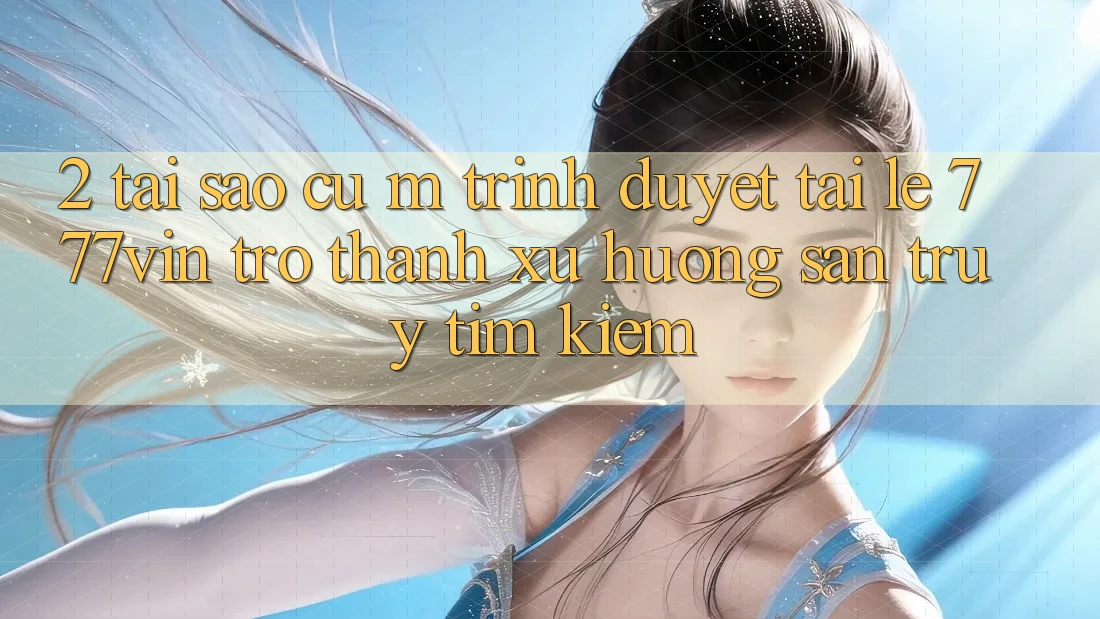 2. Tại Sao Cụ M Trình Duyệt “Tải Lẹ 777vin” Trở thành Xu Hướng Săn truy tìm Kiếm?