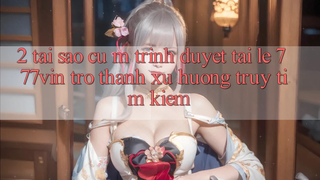 2. Tại Sao Cụ M Trình Duyệt “Tải Lẹ 777vin” Trở Thành Xu Hướng Truy tìm kiếm?