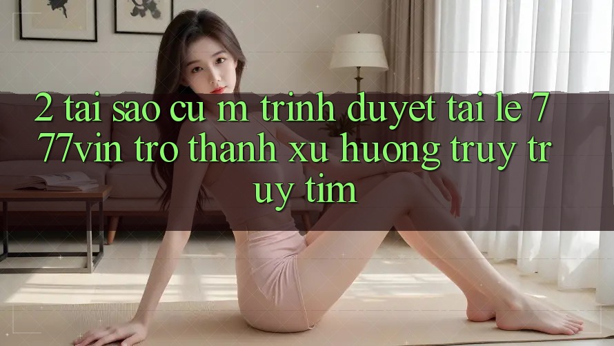 2. Tại Sao Cụ M Trình Duyệt “Tải Lẹ 777vin” Trở Thành Xu Hướng Truy truy tìm?