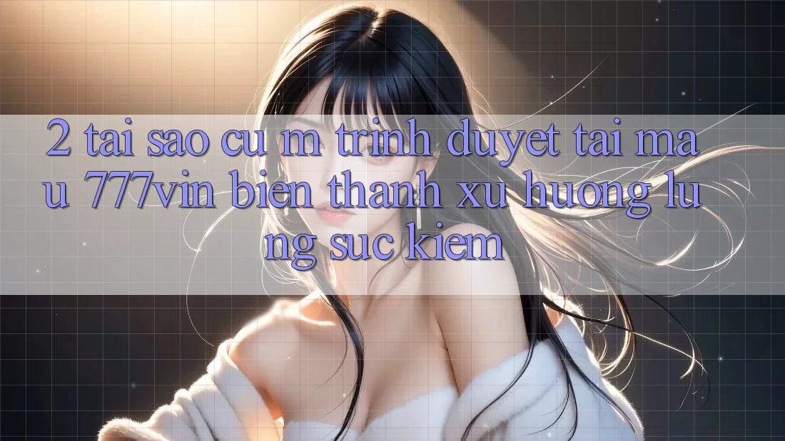 2. Tại Sao Cụ M Trình Duyệt “Tải Mau 777vin” Biến thành Xu Hướng Lùng sục Kiếm?