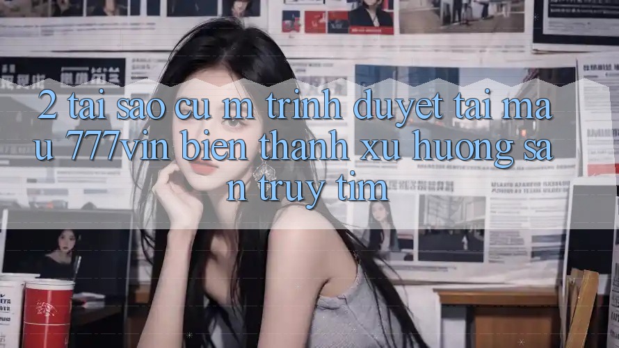 2. Tại Sao Cụ M Trình Duyệt “Tải Mau 777vin” Biến thành Xu Hướng Săn truy tìm?