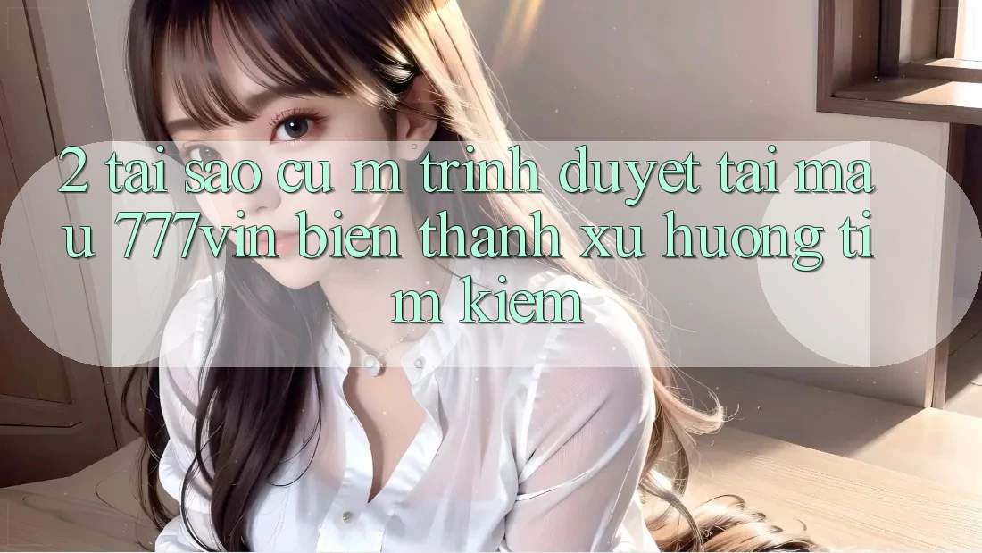 2. Tại Sao Cụ M Trình Duyệt “Tải Mau 777vin” Biến thành Xu Hướng Tìm Kiếm?