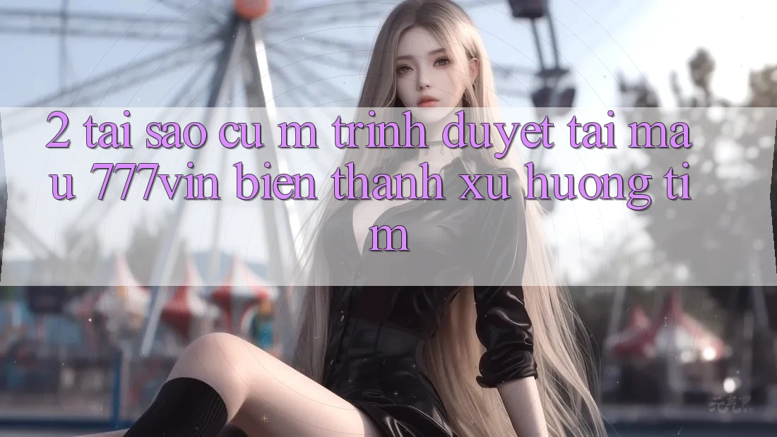 2. Tại Sao Cụ M Trình Duyệt “Tải Mau 777vin” Biến thành Xu Hướng Tìm?