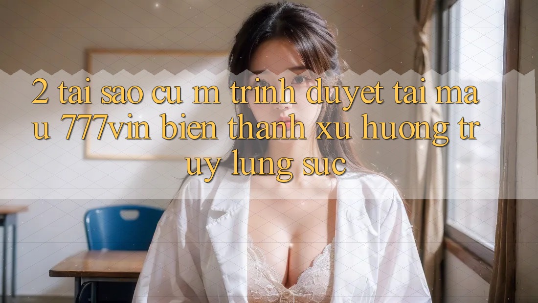 2. Tại Sao Cụ M Trình Duyệt “Tải Mau 777vin” Biến thành Xu Hướng Truy lùng sục?
