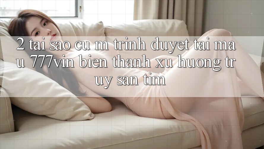 2. Tại Sao Cụ M Trình Duyệt “Tải Mau 777vin” Biến thành Xu Hướng Truy săn tìm?