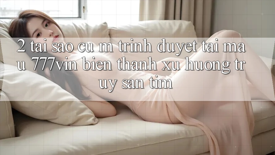 2. Tại Sao Cụ M Trình Duyệt “Tải Mau 777vin” Biến thành Xu Hướng Truy săn tìm?