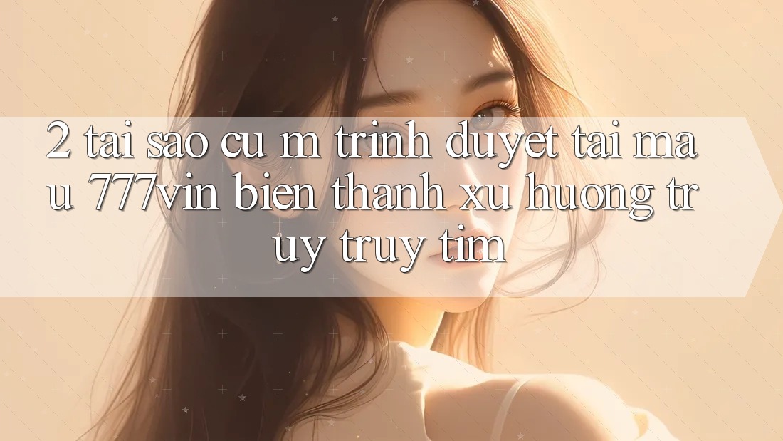 2. Tại Sao Cụ M Trình Duyệt “Tải Mau 777vin” Biến thành Xu Hướng Truy truy tìm?