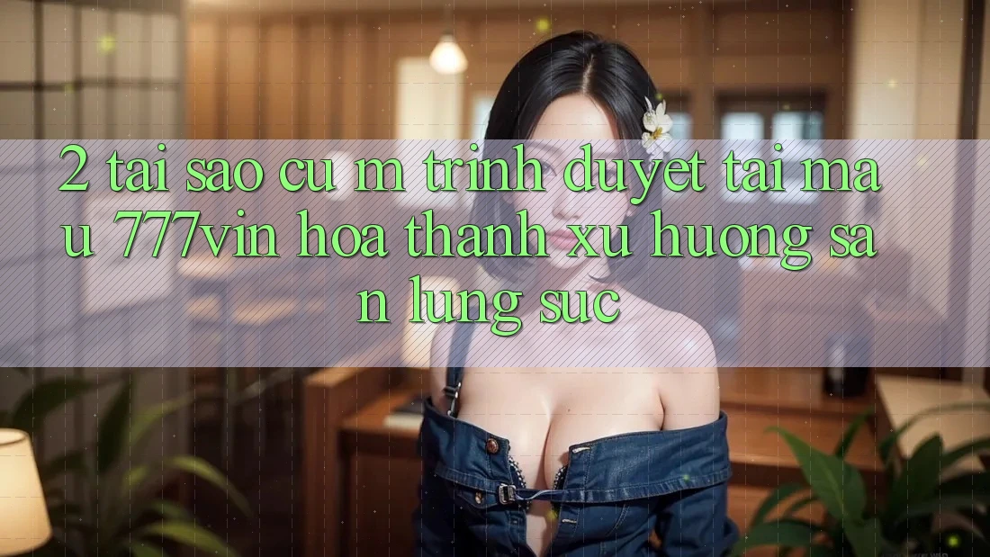 2. Tại Sao Cụ M Trình Duyệt “Tải Mau 777vin” Hóa thành Xu Hướng Săn lùng sục?