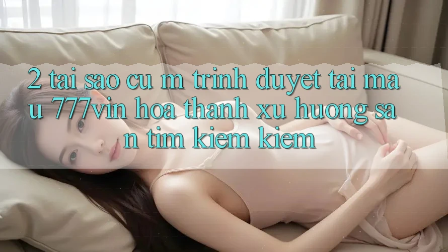 2. Tại Sao Cụ M Trình Duyệt “Tải Mau 777vin” Hóa thành Xu Hướng Săn tìm kiếm Kiếm?