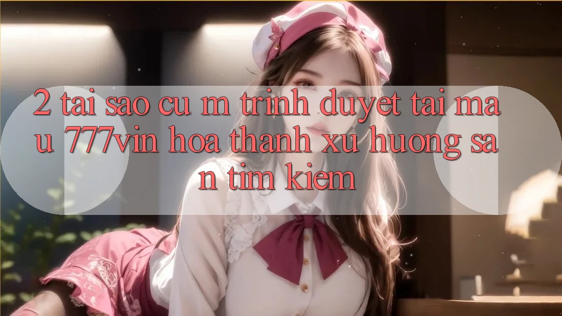 2. Tại Sao Cụ M Trình Duyệt “Tải Mau 777vin” Hóa thành Xu Hướng Săn tìm Kiếm?
