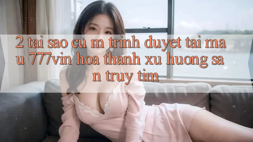2. Tại Sao Cụ M Trình Duyệt “Tải Mau 777vin” Hóa thành Xu Hướng Săn truy tìm?