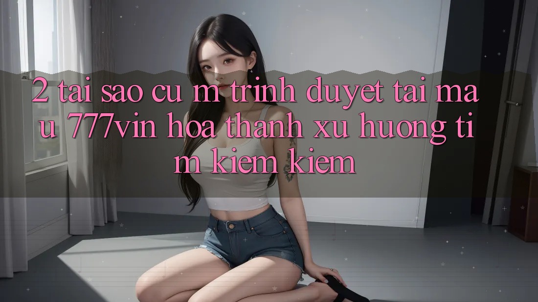 2. Tại Sao Cụ M Trình Duyệt “Tải Mau 777vin” Hóa thành Xu Hướng Tìm kiếm Kiếm?