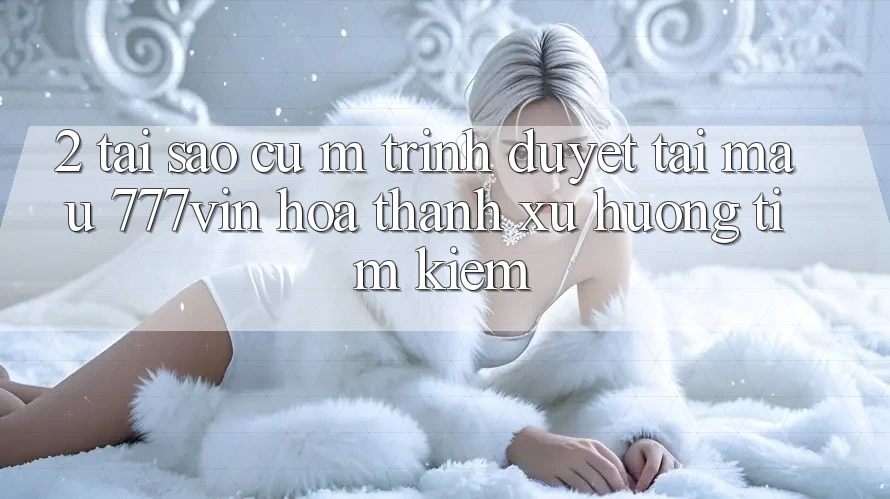 2. Tại Sao Cụ M Trình Duyệt “Tải Mau 777vin” Hóa thành Xu Hướng Tìm Kiếm?