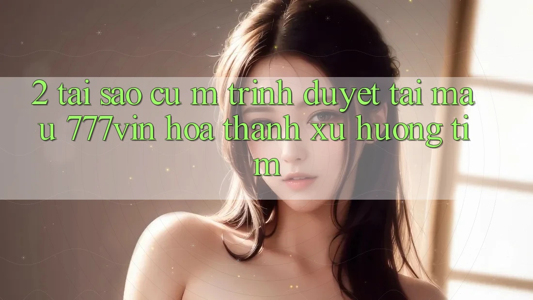 2. Tại Sao Cụ M Trình Duyệt “Tải Mau 777vin” Hóa thành Xu Hướng Tìm?
