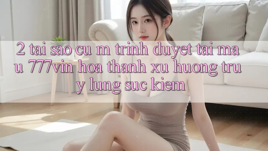 2. Tại Sao Cụ M Trình Duyệt “Tải Mau 777vin” Hóa thành Xu Hướng Truy lùng sục Kiếm?