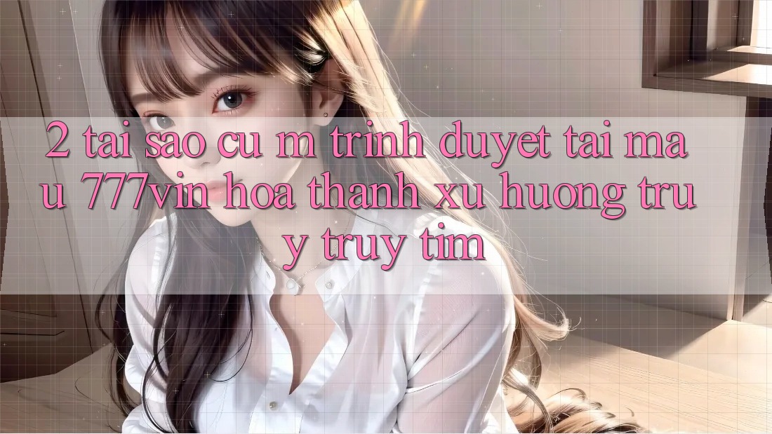 2. Tại Sao Cụ M Trình Duyệt “Tải Mau 777vin” Hóa thành Xu Hướng Truy truy tìm?