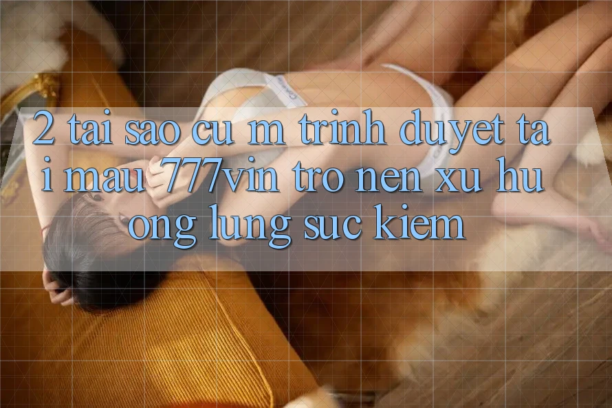 2. Tại Sao Cụ M Trình Duyệt “Tải Mau 777vin” Trở nên Xu Hướng Lùng sục Kiếm?
