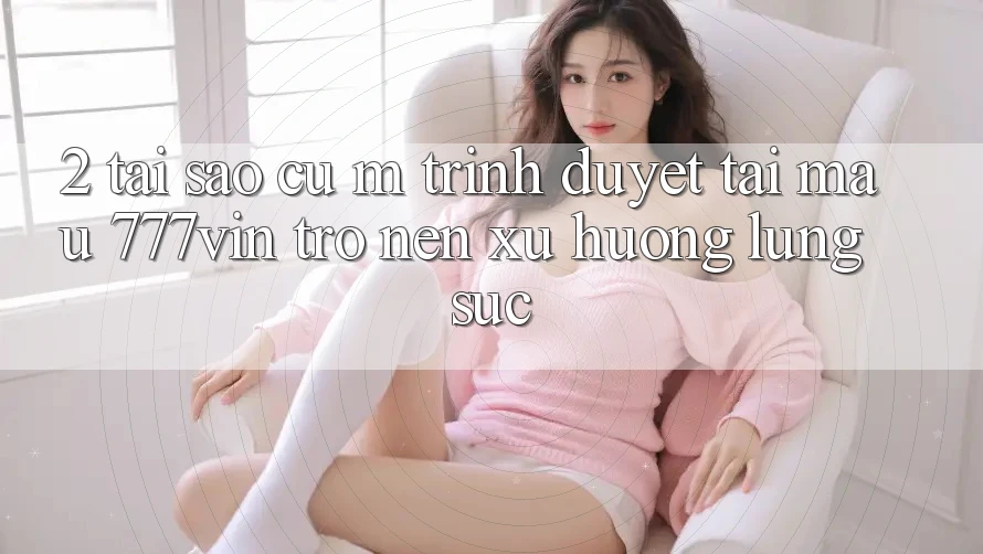 2. Tại Sao Cụ M Trình Duyệt “Tải Mau 777vin” Trở nên Xu Hướng Lùng sục?