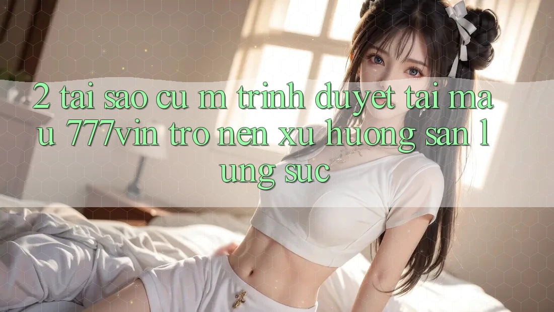 2. Tại Sao Cụ M Trình Duyệt “Tải Mau 777vin” Trở nên Xu Hướng Săn lùng sục?