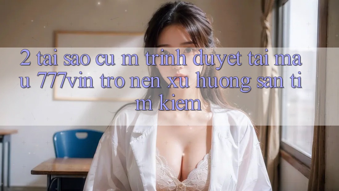 2. Tại Sao Cụ M Trình Duyệt “Tải Mau 777vin” Trở nên Xu Hướng Săn tìm Kiếm?