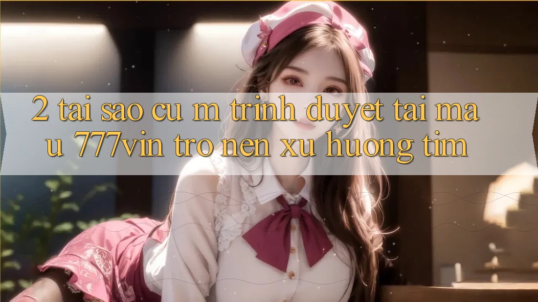 2. Tại Sao Cụ M Trình Duyệt “Tải Mau 777vin” Trở nên Xu Hướng Tìm?