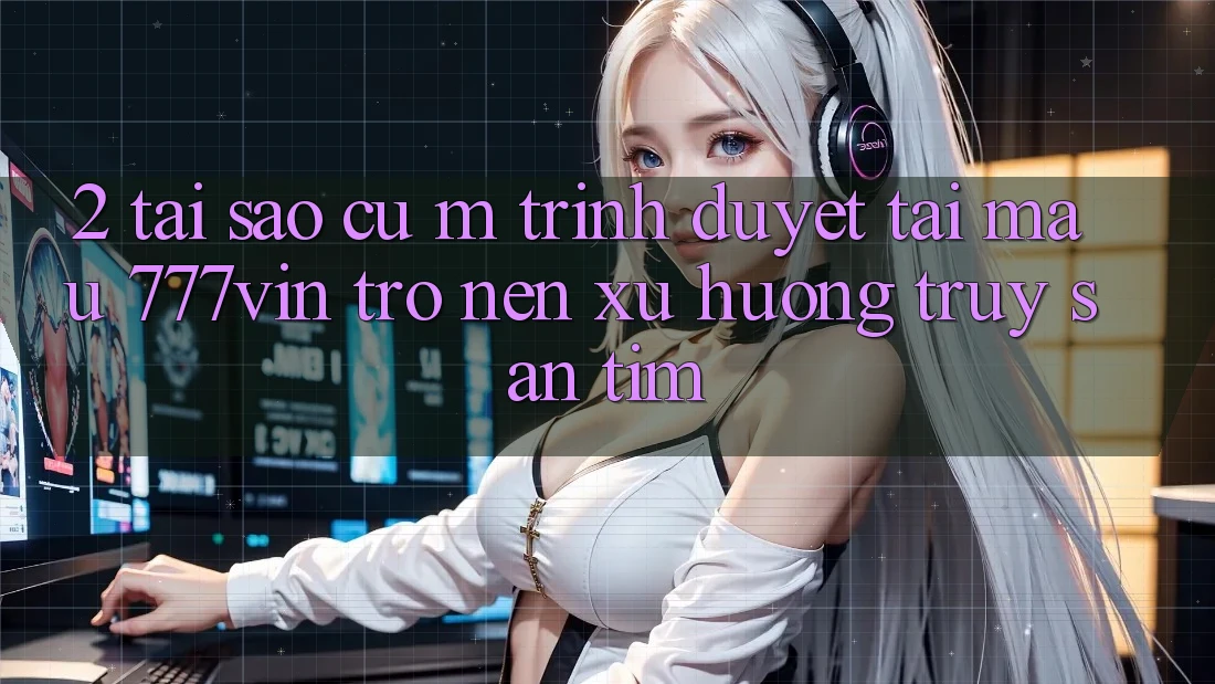 2. Tại Sao Cụ M Trình Duyệt “Tải Mau 777vin” Trở nên Xu Hướng Truy săn tìm?