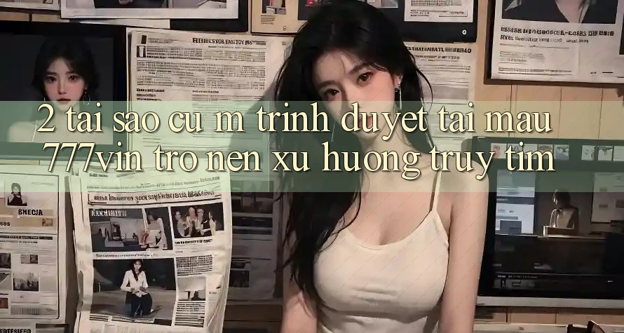2. Tại Sao Cụ M Trình Duyệt “Tải Mau 777vin” Trở nên Xu Hướng Truy tìm?