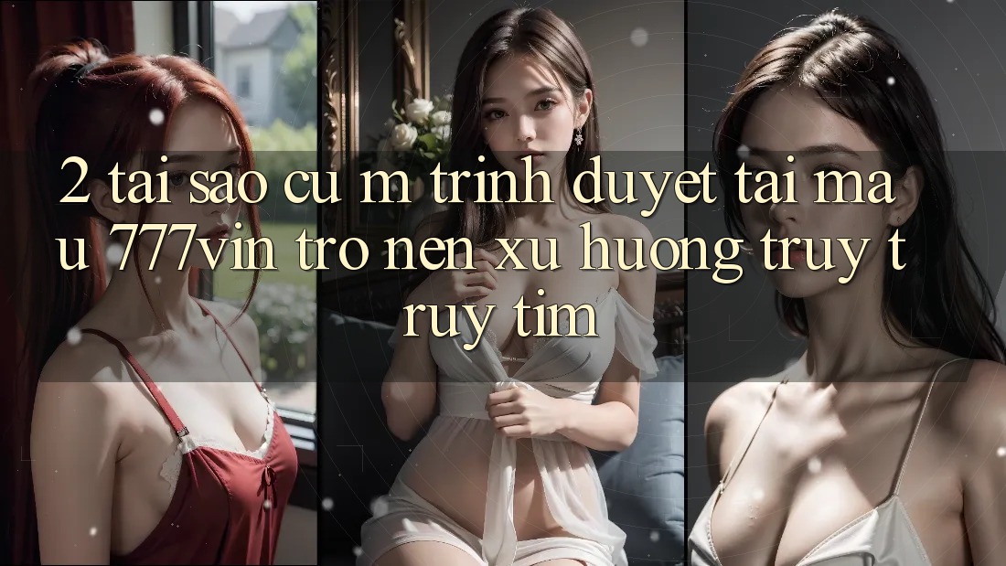 2. Tại Sao Cụ M Trình Duyệt “Tải Mau 777vin” Trở nên Xu Hướng Truy truy tìm?