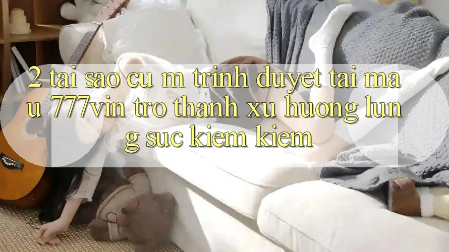 2. Tại Sao Cụ M Trình Duyệt “Tải Mau 777vin” Trở Thành Xu Hướng Lùng sục kiếm Kiếm?