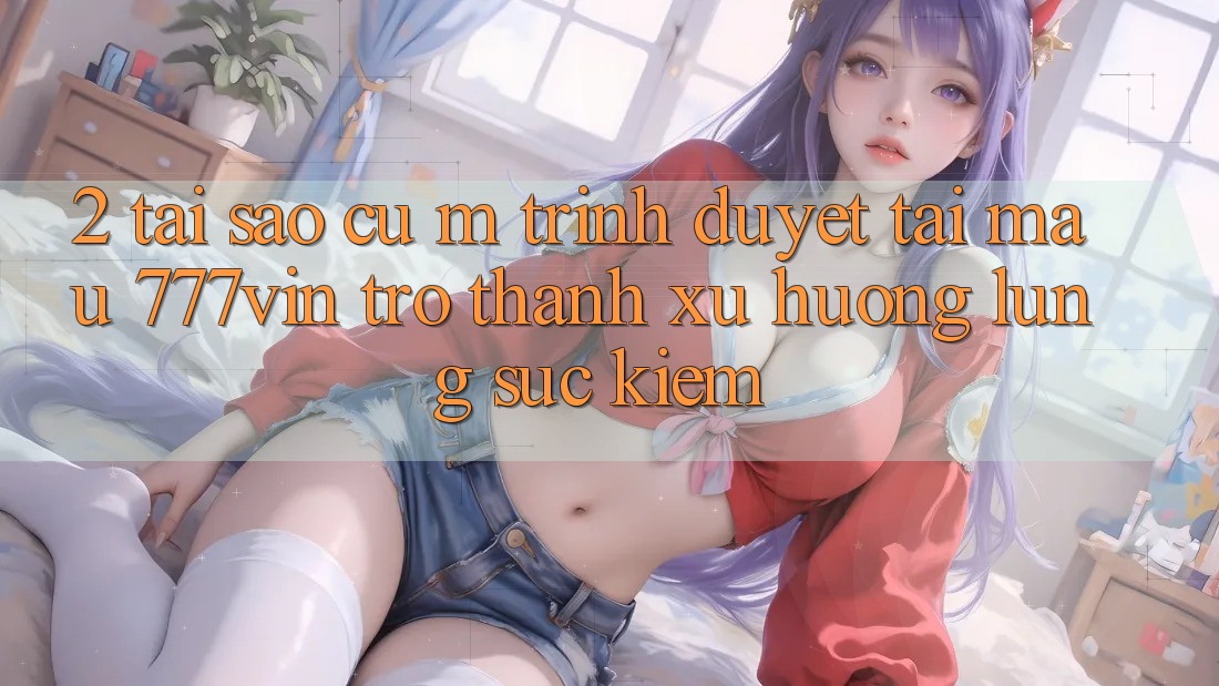 2. Tại Sao Cụ M Trình Duyệt “Tải Mau 777vin” Trở Thành Xu Hướng Lùng sục Kiếm?