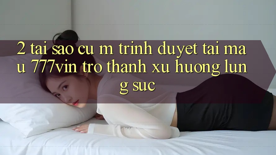 2. Tại Sao Cụ M Trình Duyệt “Tải Mau 777vin” Trở Thành Xu Hướng Lùng sục?