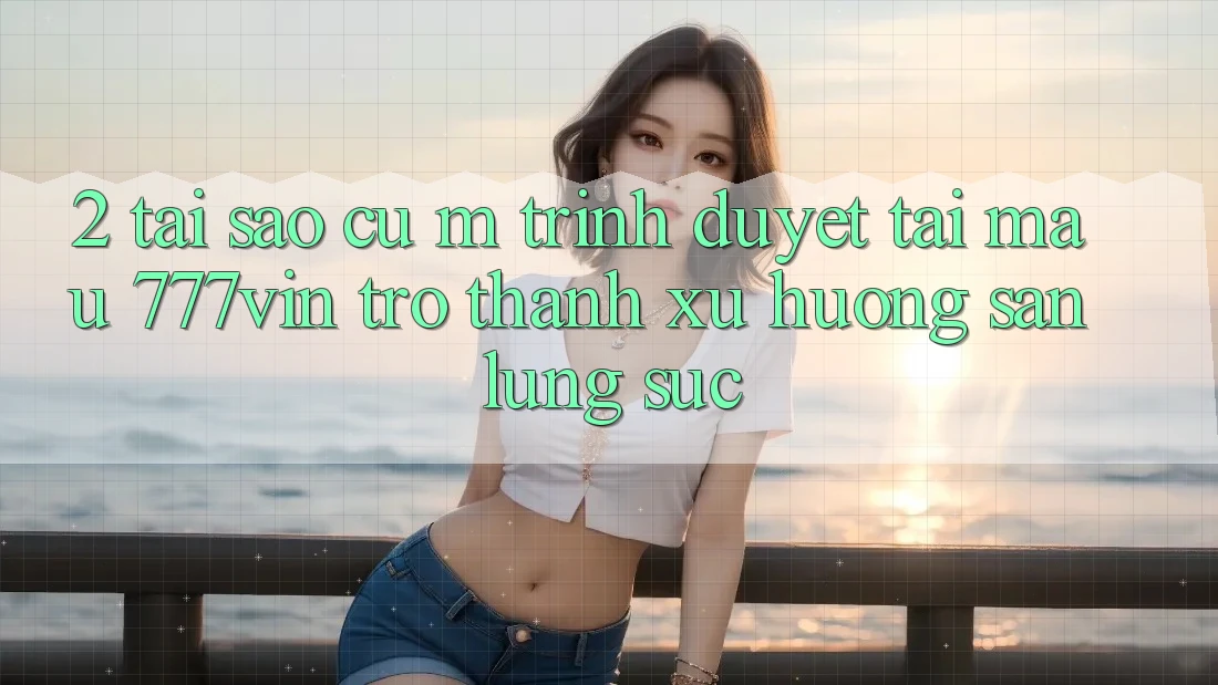 2. Tại Sao Cụ M Trình Duyệt “Tải Mau 777vin” Trở Thành Xu Hướng Săn lùng sục?