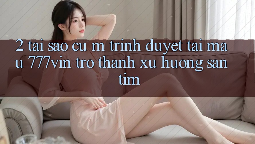 2. Tại Sao Cụ M Trình Duyệt “Tải Mau 777vin” Trở Thành Xu Hướng Săn tìm?