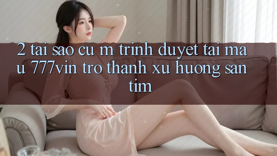 2. Tại Sao Cụ M Trình Duyệt “Tải Mau 777vin” Trở Thành Xu Hướng Săn tìm?