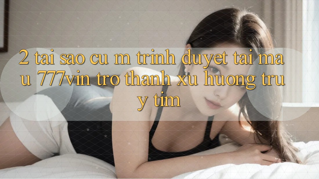 2. Tại Sao Cụ M Trình Duyệt “Tải Mau 777vin” Trở Thành Xu Hướng Truy tìm?