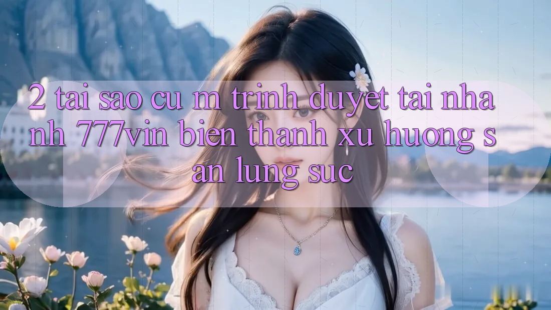 2. Tại Sao Cụ M Trình Duyệt “Tải Nhanh 777vin” Biến thành Xu Hướng Săn lùng sục?