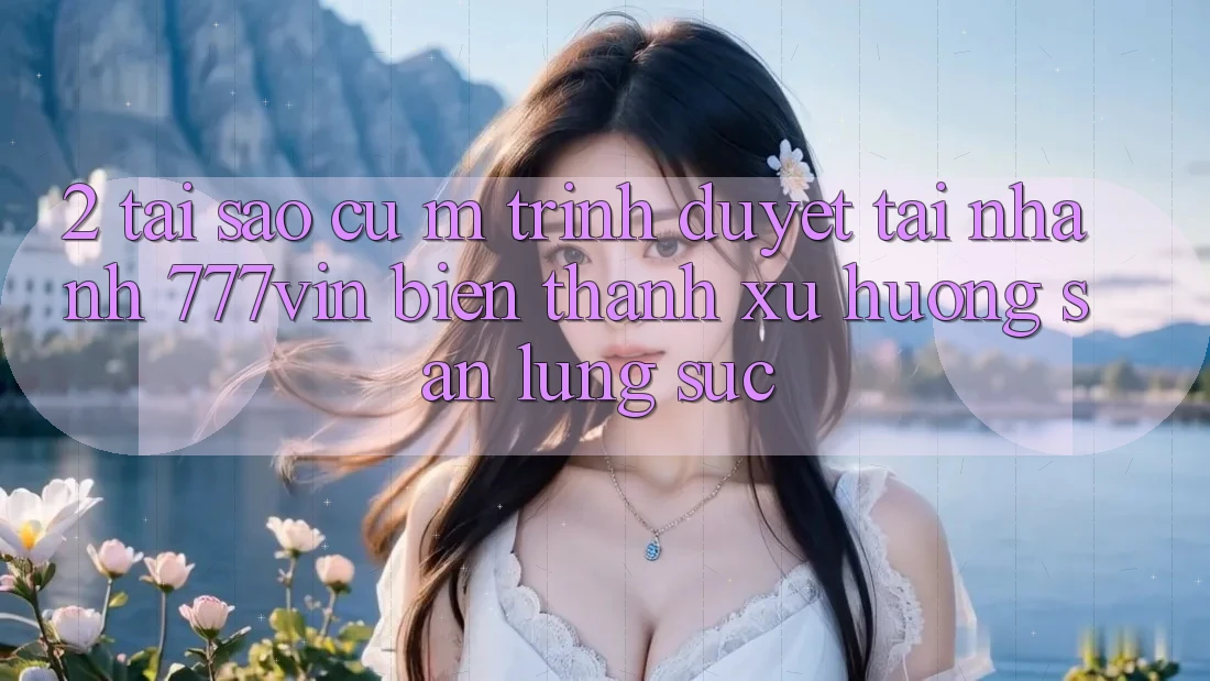 2. Tại Sao Cụ M Trình Duyệt “Tải Nhanh 777vin” Biến thành Xu Hướng Săn lùng sục?