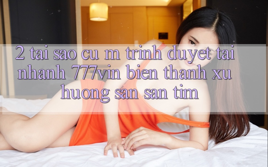 2. Tại Sao Cụ M Trình Duyệt “Tải Nhanh 777vin” Biến thành Xu Hướng Săn săn tìm?