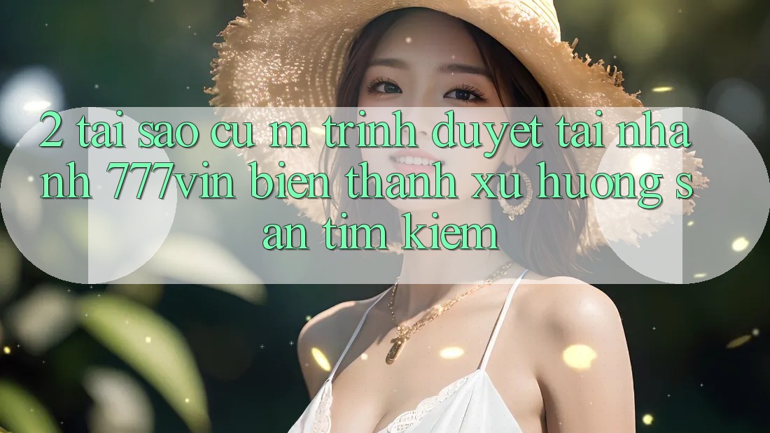 2. Tại Sao Cụ M Trình Duyệt “Tải Nhanh 777vin” Biến thành Xu Hướng Săn tìm Kiếm?